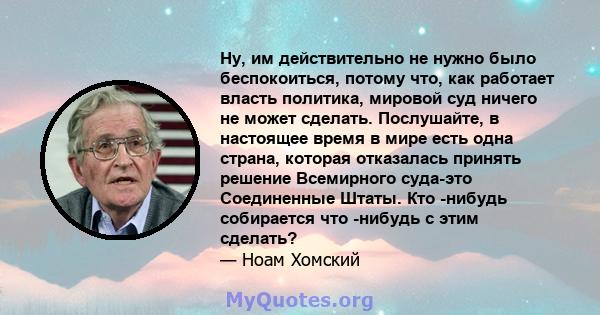 Ну, им действительно не нужно было беспокоиться, потому что, как работает власть политика, мировой суд ничего не может сделать. Послушайте, в настоящее время в мире есть одна страна, которая отказалась принять решение