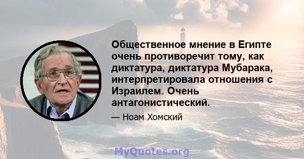 Общественное мнение в Египте очень противоречит тому, как диктатура, диктатура Мубарака, интерпретировала отношения с Израилем. Очень антагонистический.