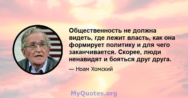 Общественность не должна видеть, где лежит власть, как она формирует политику и для чего заканчивается. Скорее, люди ненавидят и бояться друг друга.