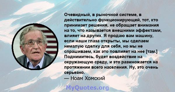 Очевидный, в рыночной системе, в действительно функционирующей, тот, кто принимает решения, не обращает внимания на то, что называется внешними эффектами, влияет на других. Я продаю вам машину, если наши глаза открыты,