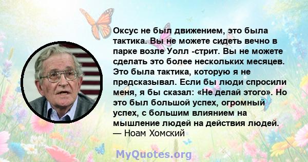 Оксус не был движением, это была тактика. Вы не можете сидеть вечно в парке возле Уолл -стрит. Вы не можете сделать это более нескольких месяцев. Это была тактика, которую я не предсказывал. Если бы люди спросили меня,