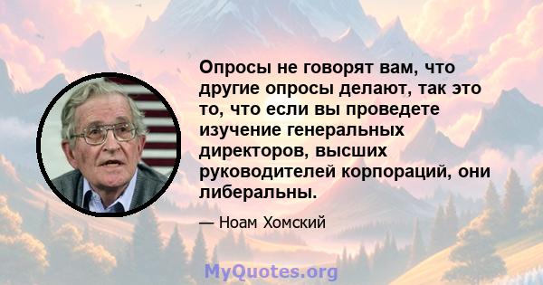 Опросы не говорят вам, что другие опросы делают, так это то, что если вы проведете изучение генеральных директоров, высших руководителей корпораций, они либеральны.