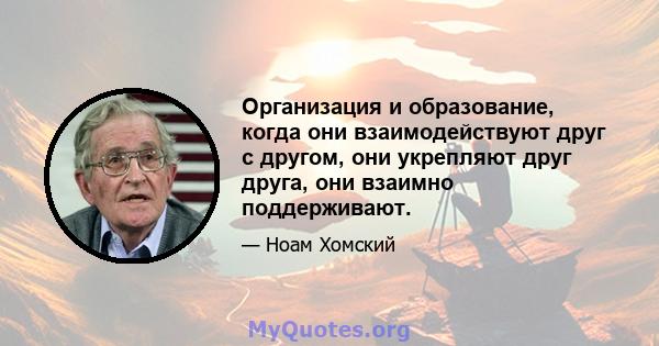 Организация и образование, когда они взаимодействуют друг с другом, они укрепляют друг друга, они взаимно поддерживают.