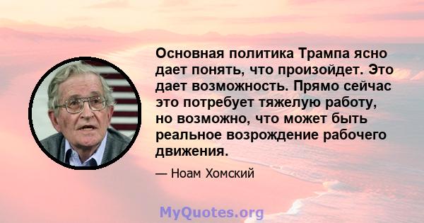 Основная политика Трампа ясно дает понять, что произойдет. Это дает возможность. Прямо сейчас это потребует тяжелую работу, но возможно, что может быть реальное возрождение рабочего движения.