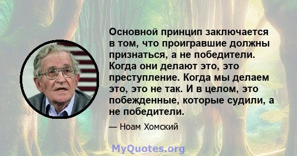 Основной принцип заключается в том, что проигравшие должны признаться, а не победители. Когда они делают это, это преступление. Когда мы делаем это, это не так. И в целом, это побежденные, которые судили, а не