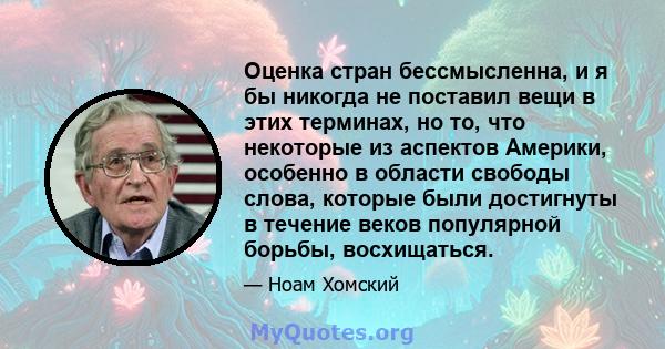 Оценка стран бессмысленна, и я бы никогда не поставил вещи в этих терминах, но то, что некоторые из аспектов Америки, особенно в области свободы слова, которые были достигнуты в течение веков популярной борьбы,