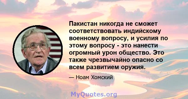 Пакистан никогда не сможет соответствовать индийскому военному вопросу, и усилия по этому вопросу - это нанести огромный урон общество. Это также чрезвычайно опасно со всем развитием оружия.