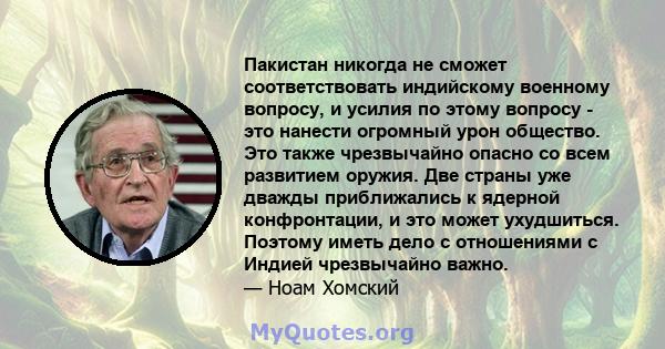 Пакистан никогда не сможет соответствовать индийскому военному вопросу, и усилия по этому вопросу - это нанести огромный урон общество. Это также чрезвычайно опасно со всем развитием оружия. Две страны уже дважды