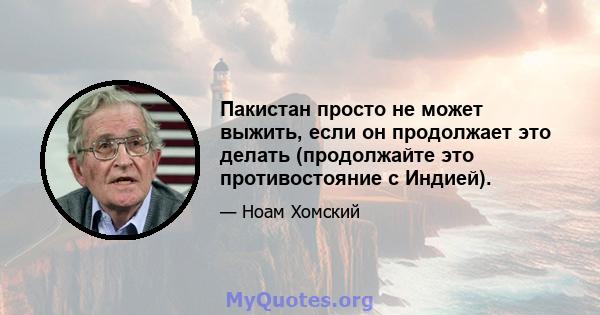 Пакистан просто не может выжить, если он продолжает это делать (продолжайте это противостояние с Индией).