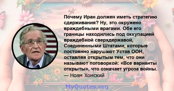 Почему Иран должен иметь стратегию сдерживания? Ну, это окружено враждебными врагами. Обе его границы находились под оккупацией враждебной сверхдержавой, Соединенными Штатами, которые постоянно нарушают Устав ООН,