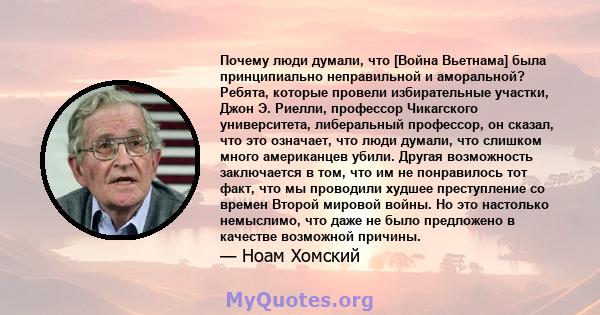 Почему люди думали, что [Война Вьетнама] была принципиально неправильной и аморальной? Ребята, которые провели избирательные участки, Джон Э. Риелли, профессор Чикагского университета, либеральный профессор, он сказал,