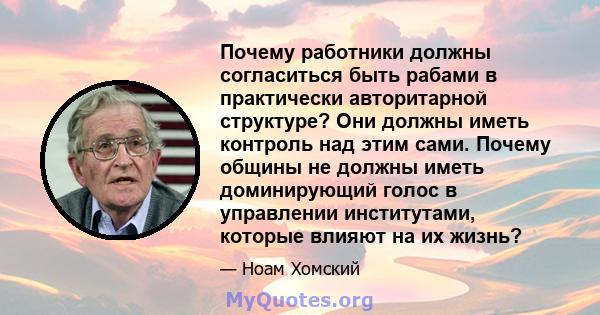 Почему работники должны согласиться быть рабами в практически авторитарной структуре? Они должны иметь контроль над этим сами. Почему общины не должны иметь доминирующий голос в управлении институтами, которые влияют на 