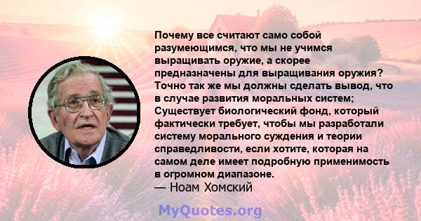 Почему все считают само собой разумеющимся, что мы не учимся выращивать оружие, а скорее предназначены для выращивания оружия? Точно так же мы должны сделать вывод, что в случае развития моральных систем; Существует