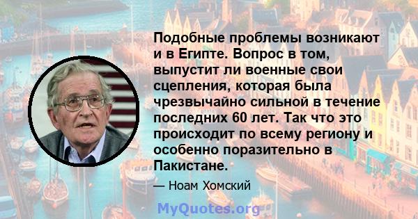 Подобные проблемы возникают и в Египте. Вопрос в том, выпустит ли военные свои сцепления, которая была чрезвычайно сильной в течение последних 60 лет. Так что это происходит по всему региону и особенно поразительно в