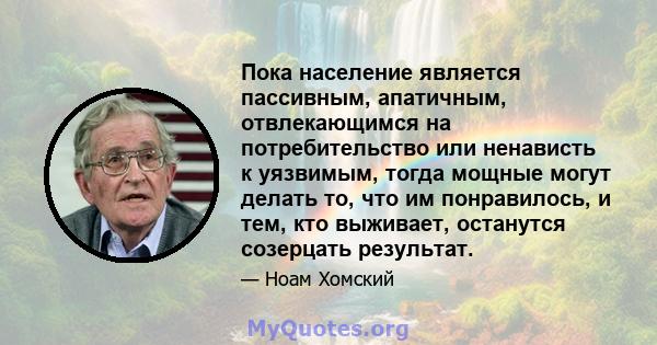 Пока население является пассивным, апатичным, отвлекающимся на потребительство или ненависть к уязвимым, тогда мощные могут делать то, что им понравилось, и тем, кто выживает, останутся созерцать результат.