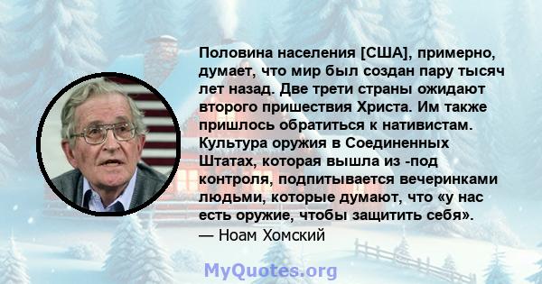 Половина населения [США], примерно, думает, что мир был создан пару тысяч лет назад. Две трети страны ожидают второго пришествия Христа. Им также пришлось обратиться к нативистам. Культура оружия в Соединенных Штатах,