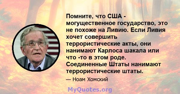 Помните, что США - могущественное государство, это не похоже на Ливию. Если Ливия хочет совершить террористические акты, они нанимают Карлоса шакала или что -то в этом роде. Соединенные Штаты нанимают террористические