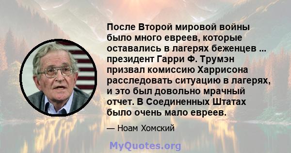 После Второй мировой войны было много евреев, которые оставались в лагерях беженцев ... президент Гарри Ф. Трумэн призвал комиссию Харрисона расследовать ситуацию в лагерях, и это был довольно мрачный отчет. В