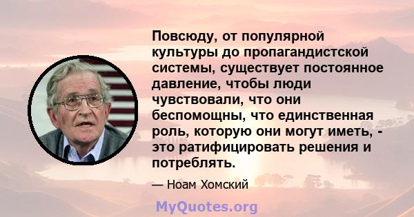 Повсюду, от популярной культуры до пропагандистской системы, существует постоянное давление, чтобы люди чувствовали, что они беспомощны, что единственная роль, которую они могут иметь, - это ратифицировать решения и