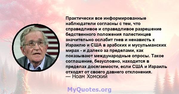 Практически все информированные наблюдатели согласны с тем, что справедливое и справедливое разрешение бедственного положения палестинцев значительно ослабит гнев и ненависть к Израилю и США в арабских и мусульманских