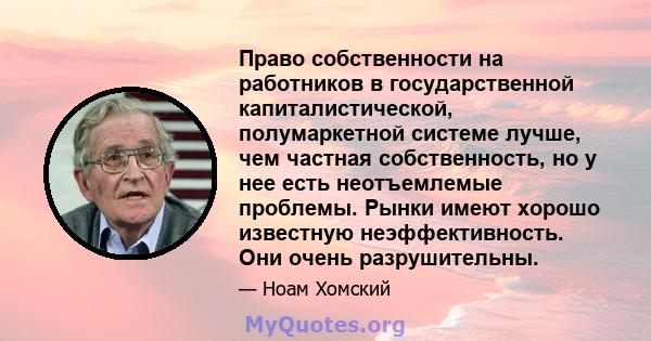 Право собственности на работников в государственной капиталистической, полумаркетной системе лучше, чем частная собственность, но у нее есть неотъемлемые проблемы. Рынки имеют хорошо известную неэффективность. Они очень 