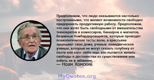 Предположим, что люди оказываются настолько построенными, что желают возможности свободно предпринять продуктивную работу. Предположим, что они хотят быть свободными от вмешательства технократов и комиссаров, банкиров и 