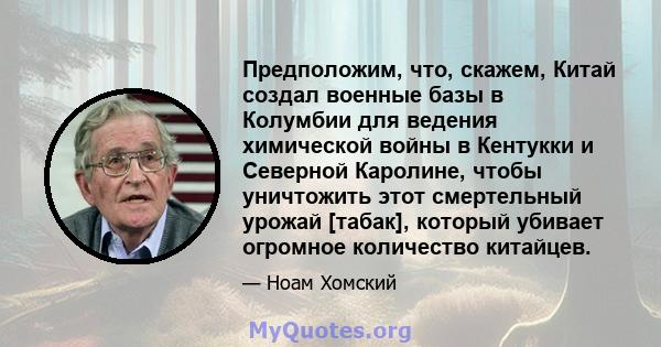 Предположим, что, скажем, Китай создал военные базы в Колумбии для ведения химической войны в Кентукки и Северной Каролине, чтобы уничтожить этот смертельный урожай [табак], который убивает огромное количество китайцев.