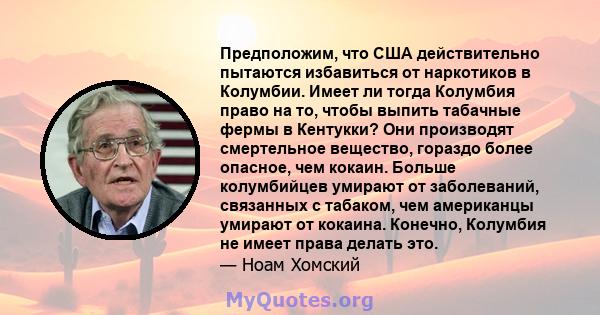 Предположим, что США действительно пытаются избавиться от наркотиков в Колумбии. Имеет ли тогда Колумбия право на то, чтобы выпить табачные фермы в Кентукки? Они производят смертельное вещество, гораздо более опасное,