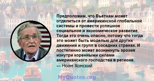 Предположим, что Вьетнам может отделиться от американской глобальной системы и провести успешное социальное и экономическое развитие. Тогда это очень опасно, потому что тогда это может быть моделью для других движений и 