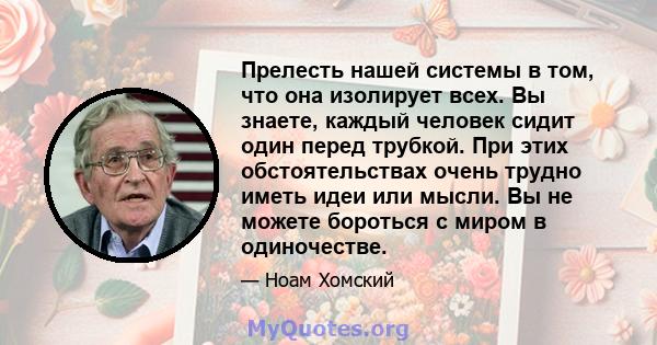 Прелесть нашей системы в том, что она изолирует всех. Вы знаете, каждый человек сидит один перед трубкой. При этих обстоятельствах очень трудно иметь идеи или мысли. Вы не можете бороться с миром в одиночестве.