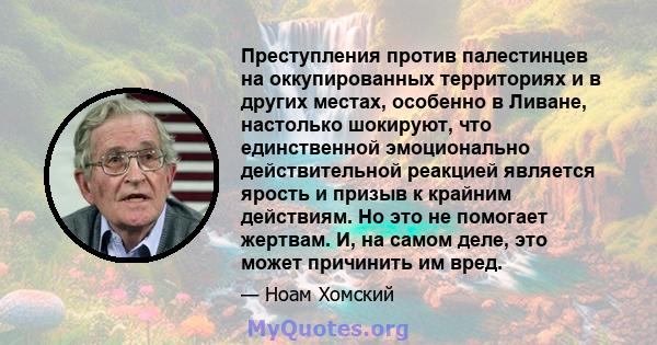 Преступления против палестинцев на оккупированных территориях и в других местах, особенно в Ливане, настолько шокируют, что единственной эмоционально действительной реакцией является ярость и призыв к крайним действиям. 