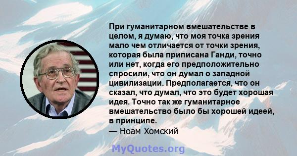 При гуманитарном вмешательстве в целом, я думаю, что моя точка зрения мало чем отличается от точки зрения, которая была приписана Ганди, точно или нет, когда его предположительно спросили, что он думал о западной