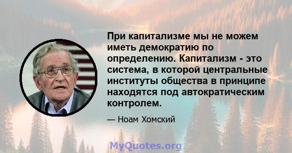 При капитализме мы не можем иметь демократию по определению. Капитализм - это система, в которой центральные институты общества в принципе находятся под автократическим контролем.