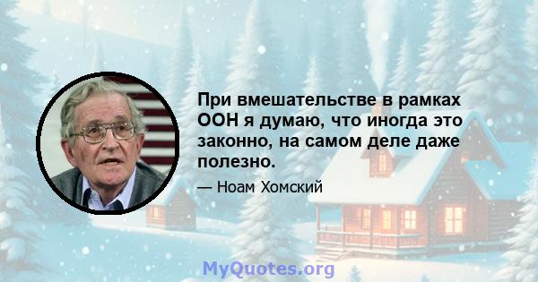 При вмешательстве в рамках ООН я думаю, что иногда это законно, на самом деле даже полезно.