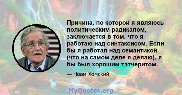 Причина, по которой я являюсь политическим радикалом, заключается в том, что я работаю над синтаксисом. Если бы я работал над семантикой (что на самом деле я делаю), я бы был хорошим тэтчеритом.