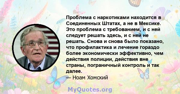 Проблема с наркотиками находится в Соединенных Штатах, а не в Мексике. Это проблема с требованием, и с ней следует решать здесь, и с ней не решать. Снова и снова было показано, что профилактика и лечение гораздо более