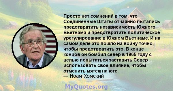 Просто нет сомнений в том, что Соединенные Штаты отчаянно пытались предотвратить независимость Южного Вьетнама и предотвратить политическое урегулирование в Южном Вьетнаме. И на самом деле это пошло на войну точно,