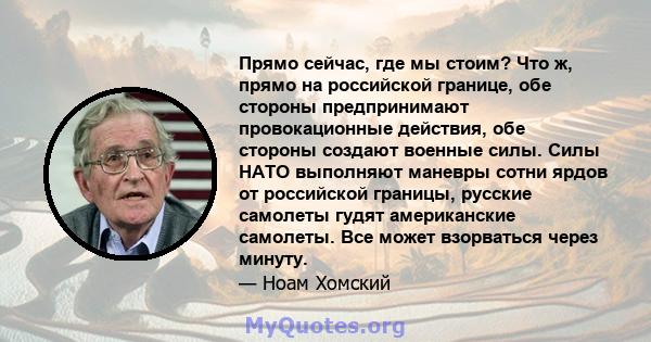 Прямо сейчас, где мы стоим? Что ж, прямо на российской границе, обе стороны предпринимают провокационные действия, обе стороны создают военные силы. Силы НАТО выполняют маневры сотни ярдов от российской границы, русские 