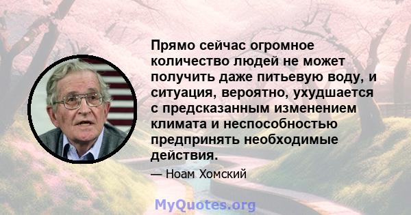 Прямо сейчас огромное количество людей не может получить даже питьевую воду, и ситуация, вероятно, ухудшается с предсказанным изменением климата и неспособностью предпринять необходимые действия.