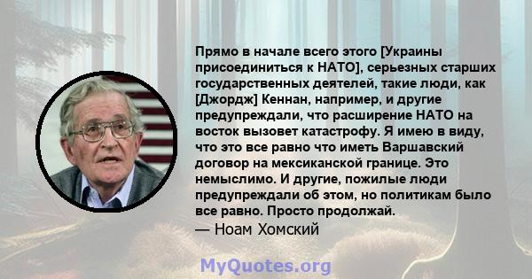 Прямо в начале всего этого [Украины присоединиться к НАТО], серьезных старших государственных деятелей, такие люди, как [Джордж] Кеннан, например, и другие предупреждали, что расширение НАТО на восток вызовет