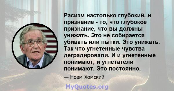 Расизм настолько глубокий, и признание - то, что глубокое признание, что вы должны унижать. Это не собирается убивать или пытки. Это унижать. Так что угнетенные чувства деградировали. И и угнетенные понимают, и