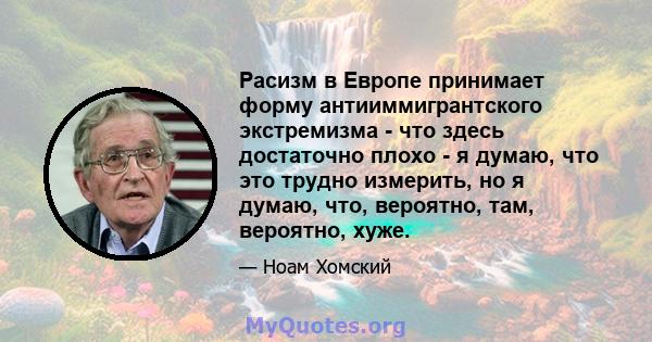 Расизм в Европе принимает форму антииммигрантского экстремизма - что здесь достаточно плохо - я думаю, что это трудно измерить, но я думаю, что, вероятно, там, вероятно, хуже.