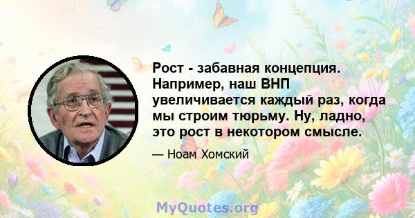 Рост - забавная концепция. Например, наш ВНП увеличивается каждый раз, когда мы строим тюрьму. Ну, ладно, это рост в некотором смысле.