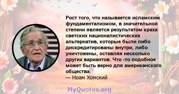 Рост того, что называется исламским фундаментализмом, в значительной степени является результатом краха светских националистических альтернатив, которые были либо дискредитированы внутри, либо уничтожены, оставляя