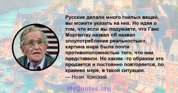 Русские делали много гнилых вещей, вы можете указать на них. Но идея о том, что если вы подумаете, что Ганс Моргентау назвал «Я назвал злоупотребление реальностью», картина мира была почти противоположностью того, что