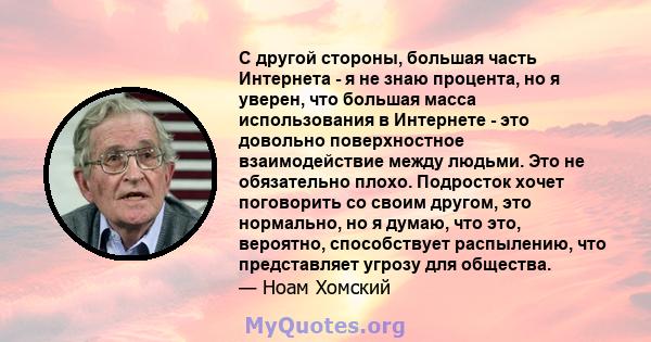 С другой стороны, большая часть Интернета - я не знаю процента, но я уверен, что большая масса использования в Интернете - это довольно поверхностное взаимодействие между людьми. Это не обязательно плохо. Подросток