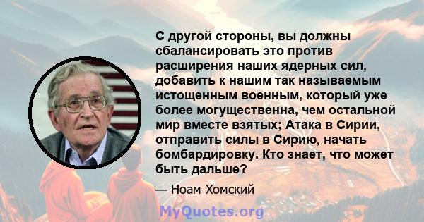 С другой стороны, вы должны сбалансировать это против расширения наших ядерных сил, добавить к нашим так называемым истощенным военным, который уже более могущественна, чем остальной мир вместе взятых; Атака в Сирии,