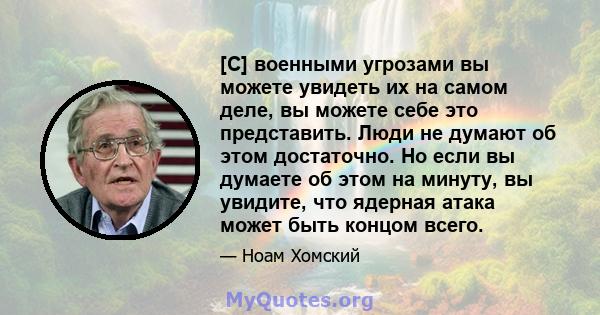 [С] военными угрозами вы можете увидеть их на самом деле, вы можете себе это представить. Люди не думают об этом достаточно. Но если вы думаете об этом на минуту, вы увидите, что ядерная атака может быть концом всего.