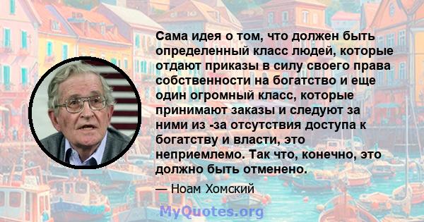 Сама идея о том, что должен быть определенный класс людей, которые отдают приказы в силу своего права собственности на богатство и еще один огромный класс, которые принимают заказы и следуют за ними из -за отсутствия