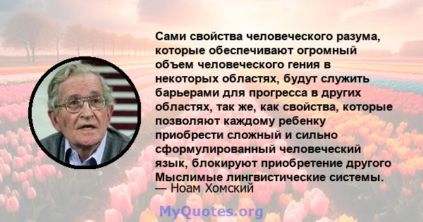 Сами свойства человеческого разума, которые обеспечивают огромный объем человеческого гения в некоторых областях, будут служить барьерами для прогресса в других областях, так же, как свойства, которые позволяют каждому